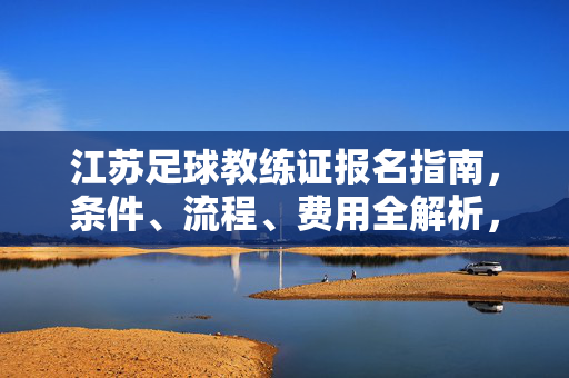江苏足球教练证报名指南,条件、流程、费用全解析,江苏足球教练证报名指南,条件、流程、费用全解析