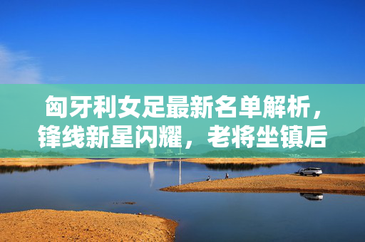 匈牙利女足最新名单解析，锋线新星闪耀，老将坐镇后防，冲击欧洲杯席位，匈牙利女足名单解析，锋线新星闪耀，老将坐镇后防冲击欧洲杯席位
