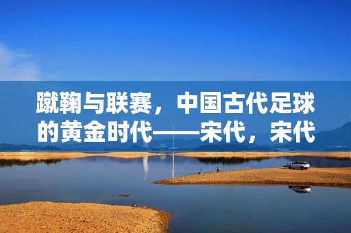 蹴鞠与联赛,中国古代足球的黄金时代——宋代,宋代,蹴鞠联赛与中国古代足球黄金时代
