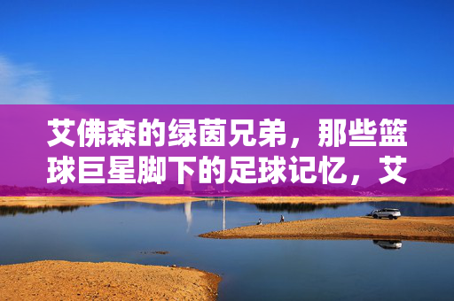艾佛森的绿茵兄弟,那些篮球巨星脚下的足球记忆,艾佛森的绿茵兄弟,篮球巨星的足球记忆
