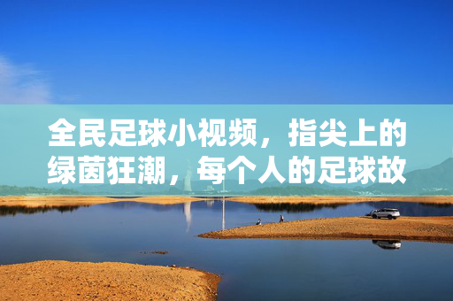 全民足球小视频,指尖上的绿茵狂潮,每个人的足球故事,全民足球指尖狂潮,每个人的绿茵故事