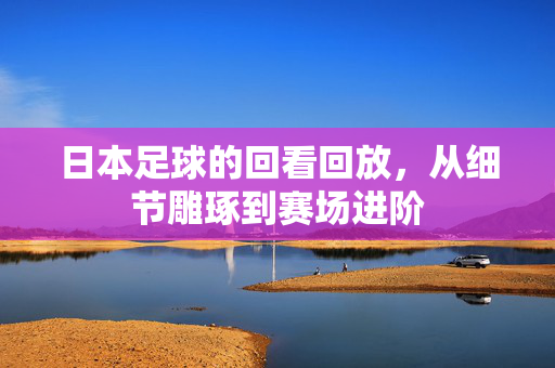 日本足球的回看回放,从细节雕琢到赛场进阶