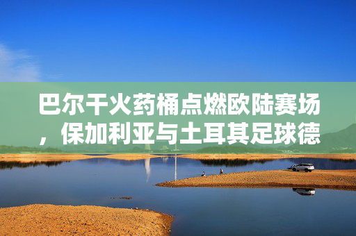 巴尔干火药桶点燃欧陆赛场，保加利亚与土耳其足球德比的激情与宿命，巴尔干火药桶点燃欧陆，保加利亚与土耳其足球德比的激情宿命