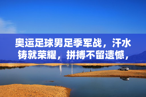 奥运足球男足季军战，汗水铸就荣耀，拼搏不留遗憾，奥运男足季军战，汗水铸荣耀，拼搏无遗憾