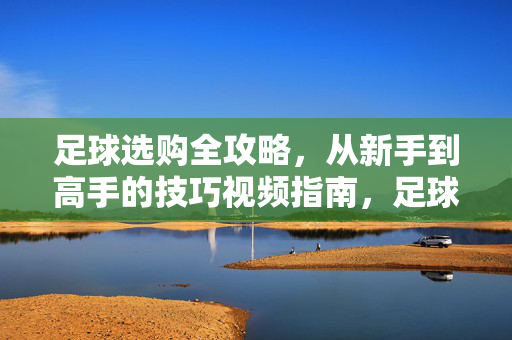 足球选购全攻略,从新手到高手的技巧视频指南,足球选购全攻略,从新手到高手的技巧视频指南