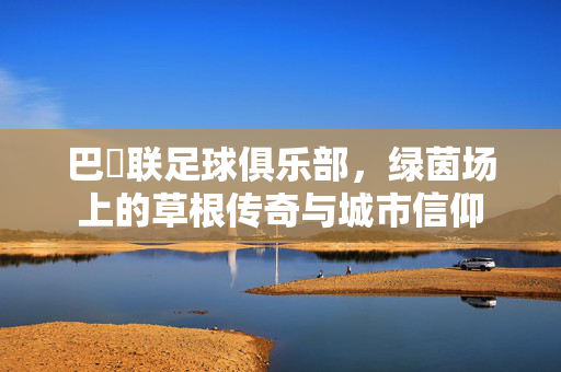 巴呑联足球俱乐部，绿茵场上的草根传奇与城市信仰