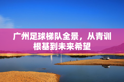 广州足球梯队全景，从青训根基到未来希望