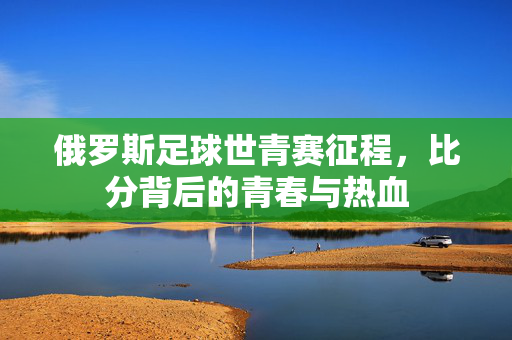 俄罗斯足球世青赛征程，比分背后的青春与热血
