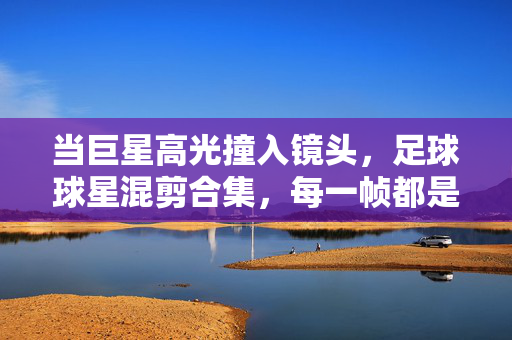 当巨星高光撞入镜头，足球球星混剪合集，每一帧都是热血史诗