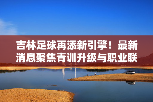 吉林足球再添新引擎!最新消息聚焦青训升级与职业联赛新突破,吉林足球新引擎,青训升级与联赛突破双驱动