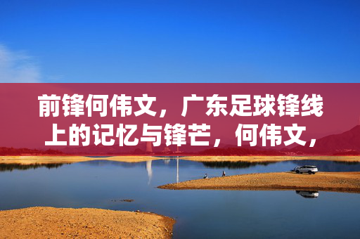 前锋何伟文，广东足球锋线上的记忆与锋芒，何伟文，广东足球锋线上的记忆与锋芒