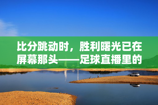 比分跳动时，胜利曙光已在屏幕那头——足球直播里的热血与等待，直播比分跳动，热血映照胜利曙光