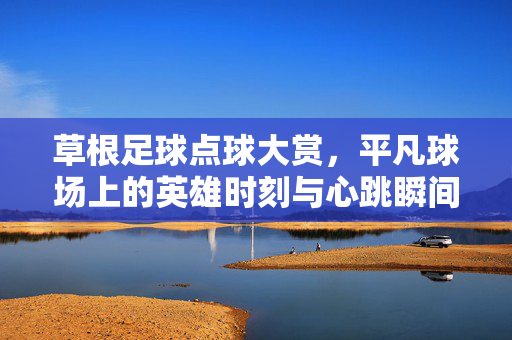 草根足球点球大赏,平凡球场上的英雄时刻与心跳瞬间