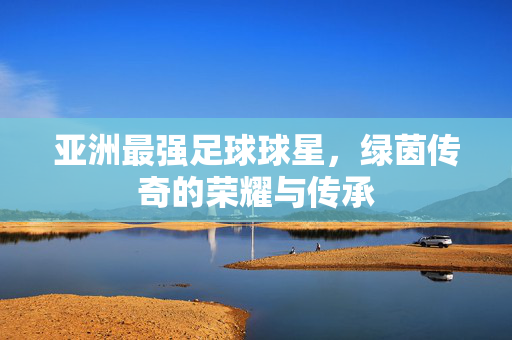 亚洲最强足球球星，绿茵传奇的荣耀与传承