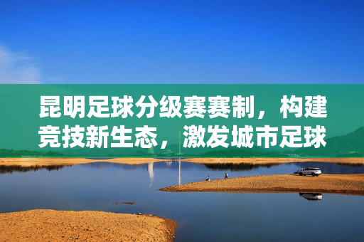 昆明足球分级赛赛制，构建竞技新生态，激发城市足球活力