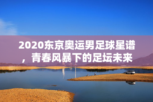 2020东京奥运男足球星谱，青春风暴下的足坛未来