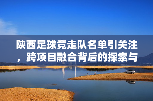 陕西足球竞走队名单引关注，跨项目融合背后的探索与可能？