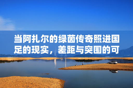 当阿扎尔的绿茵传奇照进国足的现实，差距与突围的可能，阿扎尔传奇映照国足，差距何在，突围何方