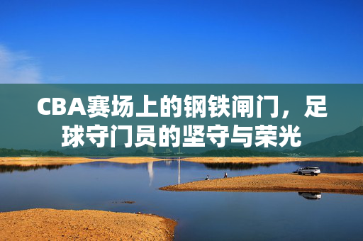 CBA赛场上的钢铁闸门，足球守门员的坚守与荣光