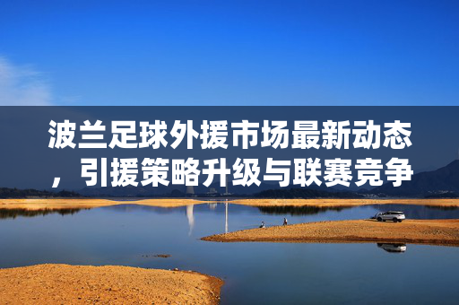 波兰足球外援市场最新动态，引援策略升级与联赛竞争力提升，波兰足球外援市场最新动态，引援策略升级驱动联赛竞争力提升