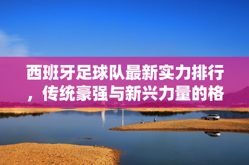 西班牙足球队最新实力排行，传统豪强与新兴力量的格局解析