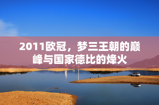 2011欧冠,梦三王朝的巅峰与国家德比的烽火