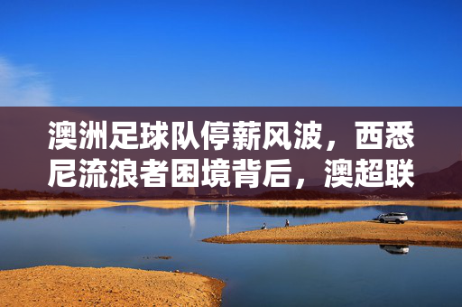 澳洲足球队停薪风波，西悉尼流浪者困境背后，澳超联赛的财务隐忧，西悉尼流浪者停薪风波背后，澳超联赛的财务隐忧