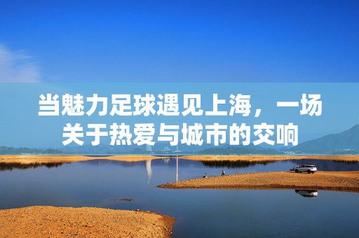 当魅力足球遇见上海，一场关于热爱与城市的交响