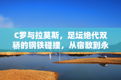 C罗与拉莫斯,足坛绝代双骄的钢铁碰撞,从宿敌到永恒共鸣,钢铁宿敌,永恒共鸣,C罗与拉莫斯的足坛双骄