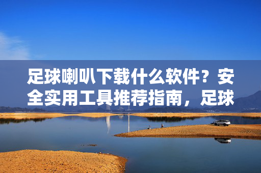 足球喇叭下载什么软件？安全实用工具推荐指南，足球喇叭安全实用软件下载推荐指南