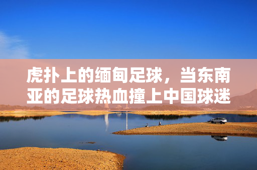 虎扑上的缅甸足球，当东南亚的足球热血撞上中国球迷的社区狂欢，虎扑缅甸足球，东南亚热血与中国球迷社区狂欢