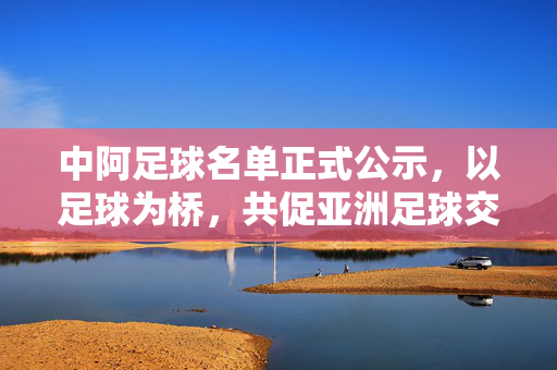 中阿足球名单正式公示,以足球为桥,共促亚洲足球交流新篇章,中阿足球名单公示 以足为桥共促亚洲交流新篇
