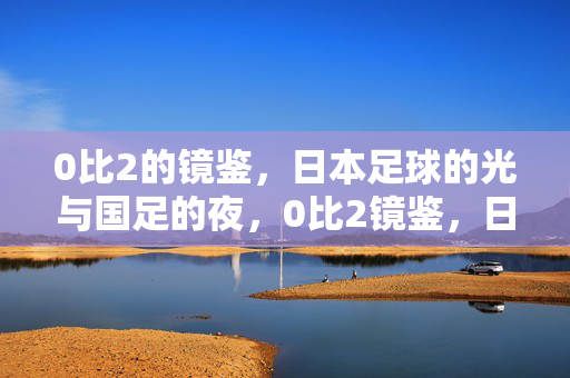 0比2的镜鉴,日本足球的光与国足的夜,0比2镜鉴,日本足球之光与国足之夜