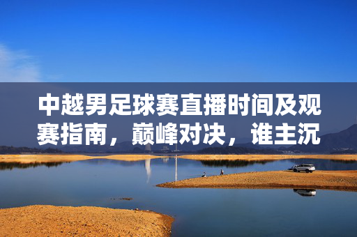 中越男足球赛直播时间及观赛指南，巅峰对决，谁主沉浮？中越男足球赛直播观赛指南，巅峰对决谁主沉浮？