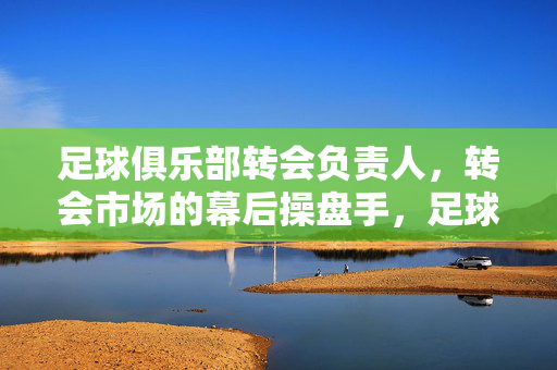 足球俱乐部转会负责人，转会市场的幕后操盘手，足球俱乐部转会负责人，转会市场的幕后操盘手