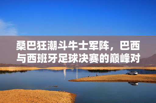 桑巴狂潮斗牛士军阵，巴西与西班牙足球决赛的巅峰对话，桑巴狂潮斗牛士军阵，巴西西班牙巅峰对话