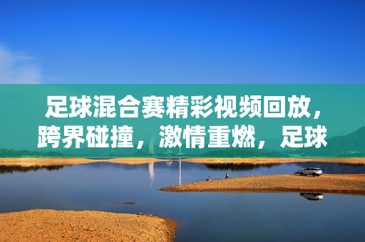 足球混合赛精彩视频回放，跨界碰撞，激情重燃，足球混合赛，跨界碰撞激情回放