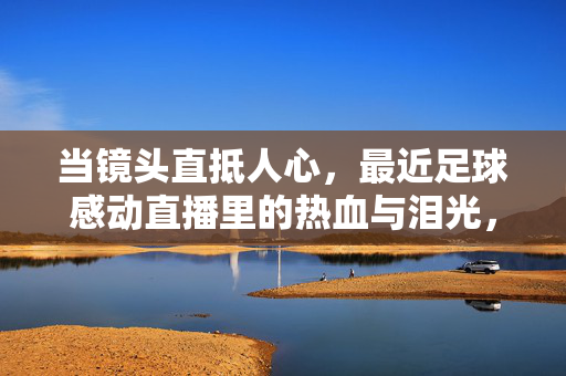 当镜头直抵人心，最近足球感动直播里的热血与泪光，镜头直抵人心，足球直播里的热血与泪光