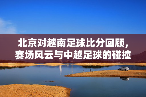 北京对越南足球比分回顾，赛场风云与中越足球的碰撞交织，北京对阵越南，中越足球赛场碰撞与比分回顾