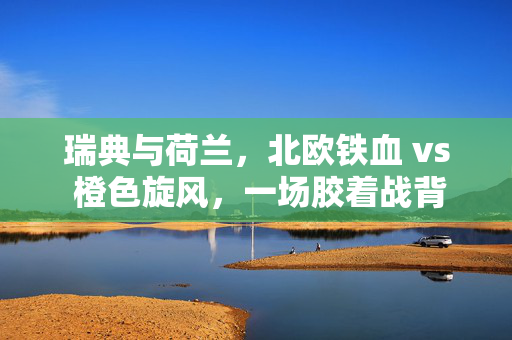 瑞典与荷兰，北欧铁血 vs 橙色旋风，一场胶着战背后的比分密码，北欧铁血VS橙色旋风，胶着战背后的比分密码