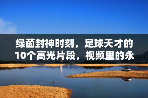 绿茵封神时刻，足球天才的10个高光片段，视频里的永恒传奇