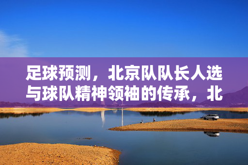 足球预测,北京队队长人选与球队精神领袖的传承,北京队队长人选预测,精神领袖的传承