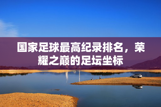 国家足球最高纪录排名，荣耀之巅的足坛坐标