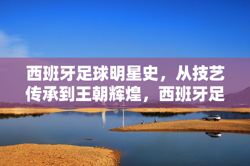 西班牙足球明星史，从技艺传承到王朝辉煌，西班牙足球，从技艺传承到王朝辉煌的星史