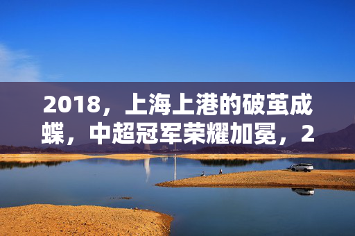2018,上海上港的破茧成蝶,中超冠军荣耀加冕,2018上海上港破茧成蝶,中超冠军荣耀加冕