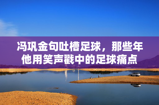 冯巩金句吐槽足球，那些年他用笑声戳中的足球痛点