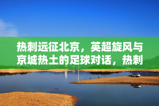 热刺远征北京，英超旋风与京城热土的足球对话，热刺远征北京，英超旋风与京城热土的足球对话