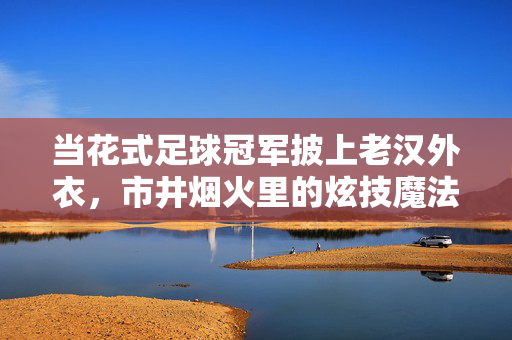当花式足球冠军披上老汉外衣，市井烟火里的炫技魔法，花式冠军披老汉外衣，市井烟火炫技魔法