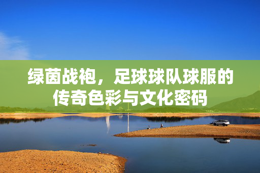 绿茵战袍，足球球队球服的传奇色彩与文化密码