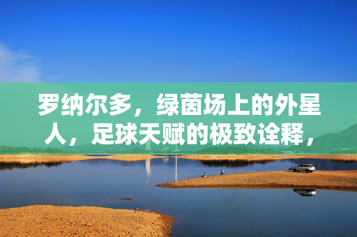 罗纳尔多，绿茵场上的外星人，足球天赋的极致诠释，罗纳尔多，绿茵场上的外星人，足球天赋的极致诠释
